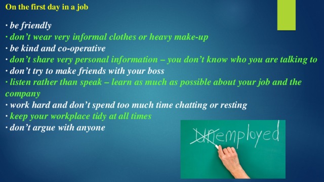 On the first day in a job  · be friendly · don’t wear very informal clothes or heavy make-up · be kind and co-operative · don’t share very personal information – you don’t know who you are talking to · don’t try to make friends with your boss · listen rather than speak – learn as much as possible about your job and the company · work hard and don’t spend too much time chatting or resting · keep your workplace tidy at all times · don’t argue with anyone