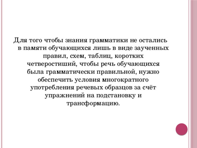 Для того чтобы знания грамматики не остались в памяти обучающихся лишь в виде заученных правил, схем, таблиц, коротких четверостиший, чтобы речь обучающихся была грамматически правильной, нужно обеспечить условия многократного употребления речевых образцов за счёт упражнений на подстановку и трансформацию.