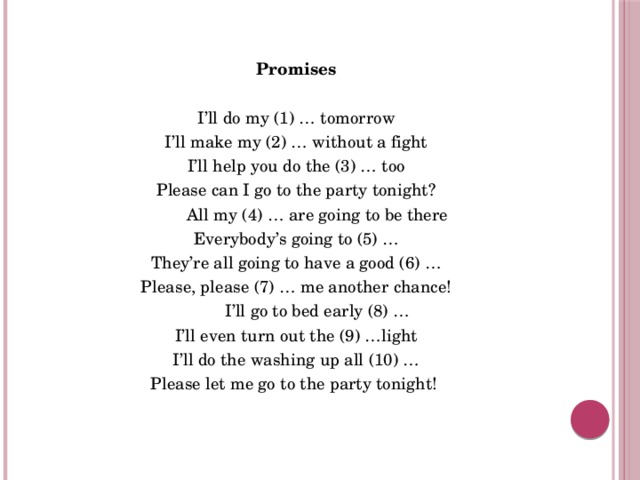 Promises I’ll do my (1) … tomorrow I’ll make my (2) … without a fight I’ll help you do the (3) … too Please can I go to the party tonight?          All my (4) … are going to be there Everybody’s going to (5) … They’re all going to have a good (6) … Please, please (7) … me another chance!          I’ll go to bed early (8) … I’ll even turn out the (9) …light I’ll do the washing up all (10) … Please let me go to the party tonight! 