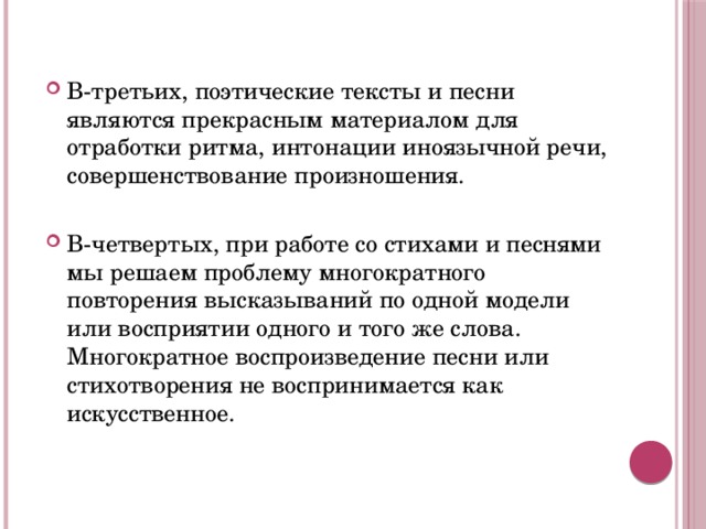 В-третьих, поэтические тексты и песни являются прекрасным материалом для отработки ритма, интонации иноязычной речи, совершенствование произношения. В-четвертых, при работе со стихами и песнями мы решаем проблему многократного повторения высказываний по одной модели или восприятии одного и того же слова. Многократное воспроизведение песни или стихотворения не воспринимается как искусственное.