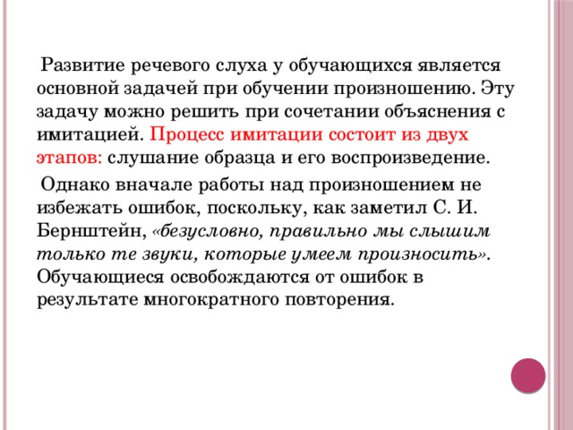 Развитие речевого слуха у обучающихся является основной задачей при обучении произношению. Эту задачу можно решить при сочетании объяснения с имитацией. Процесс имитации состоит из двух этапов: слушание образца и его воспроизведение.  Однако вначале работы над произношением не избежать ошибок, поскольку, как заметил С. И. Бернштейн, «безусловно, правильно мы слышим только те звуки, которые умеем произносить». Обучающиеся освобождаются от ошибок в результате многократного повторения.