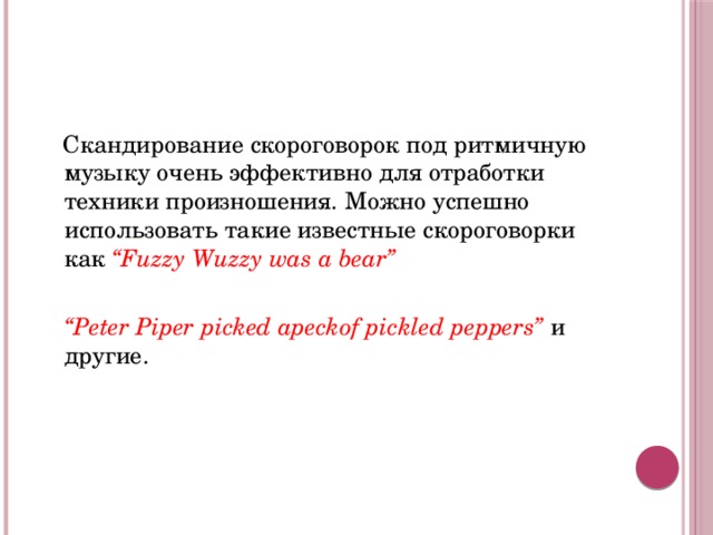 Скандирование скороговорок под ритмичную музыку очень эффективно для отработки техники произношения. Можно успешно использовать такие известные скороговорки как “Fuzzy Wuzzy was a bear”   “ Peter Piper picked apeckof pickled peppers” и другие. 