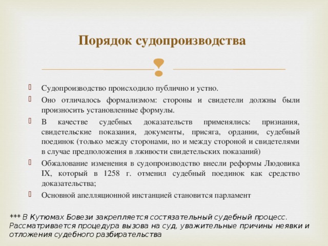 Порядок судопроизводства Судопроизводство происходило публично и устно. Оно отличалось формализмом: стороны и свидетели должны были произносить установленные формулы. В качестве судебных доказательств применялись: признания, свидетельские показания, документы, присяга, ордании, судебный поединок (только между сторонами, но и между стороной и свидетелями в случае предположения в лживости свидетельских показаний) Обжалование изменения в судопроизводство внесли реформы Людовика IX, который в 1258 г. отменил судебный поединок как средство доказательства; Основной апелляционной инстанцией становится парламент  *** В Кутюмах Бовези закрепляется состязательный судебный процесс. Рассматривается процедура вызова на суд, уважительные причины неявки и отложения судебного разбирательства