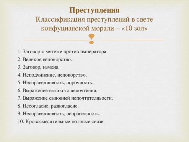 Преступления  Классификация преступлений в свете конфуцианской морали – «10 зол»   1. Заговор о мятеже против императора. 2. Великое непокорство. 3. Заговор, измена. 4. Неподчинение, непокорство. 5. Несправедливость, порочность. 6. Выражение великого непочтения. 7. Выражение сыновней непочтителньости. 8. Несогласие, разногласие. 9. Несправедливость, неправедность. 10. Кровосмесительные половые связи.