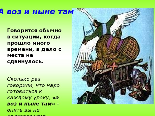 А воз и ныне там Говорится обычно в ситуации, когда прошло много времени, а дело с места не сдвинулось.  Сколько раз говорили, что надо готовиться к каждому уроку, «а воз и ныне там» - опять вы не подготовились.