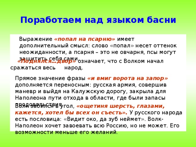 Поработаем над языком басни  Выражение «попал на  псарню»  имеет дополнительный смысл: слово «попал» несет оттенок неожиданности, а псарня – это не овчарня, псы могут защитить себя сами.  «Поднялся…двор» означает, что с Волком начал сражаться весь народ. Прямое значение фразы «и вмиг ворота на запор»  дополняется переносным: русская армия, совершив маневр и выйдя на Калужскую дорогу, закрыла для Наполеона пути отхода в области, где были запасы продовольствия. Волк забился в угол, «ощетиня шерсть, глазами, кажется, хотел бы всех он съесть». У русского народа есть пословица: «Видит око, да зуб неймет». Волк- Наполеон хочет завоевать всю Россию, но не может. Его возможности меньше его желаний.