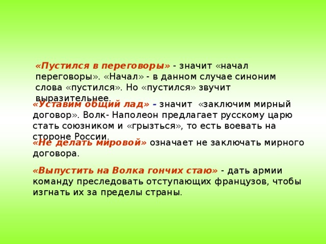 «Пустился в переговоры» - значит «начал переговоры». «Начал» - в данном случае синоним слова «пустился». Но «пустился» звучит выразительнее. «Уставим общий лад» - значит «заключим мирный договор». Волк- Наполеон предлагает русскому царю стать союзником и «грызться», то есть воевать на стороне России. «Не делать мировой» означает не заключать мирного договора. «Выпустить на Волка гончих стаю» - дать армии команду преследовать отступающих французов, чтобы изгнать их за пределы страны.