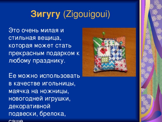 Зигугу (Zigouigoui) Это очень милая и стильная вещица, которая может стать прекрасным подарком к любому празднику. Ее можно использовать в качестве игольницы, маячка на ножницы, новогодней игрушки, декоративной подвески, брелока, саше Ювелирность работы достигается благодаря специальной системе сшивания. По периметру квадратов произведится шов “назад иголка” (на английский манер «бэкстич»), а при сшивании деталей ткань не прокалывается, а сшиваются только нити шва.