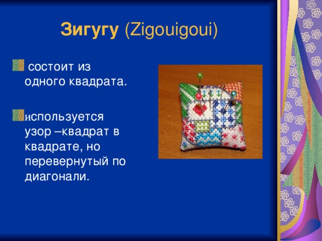 Зигугу (Zigouigoui)  состоит из одного квадрата. и спользуется узор –квадрат в квадрате, но перевернутый по диагонали. Ювелирность работы достигается благодаря специальной системе сшивания. По периметру квадратов произведится шов “назад иголка” (на английский манер «бэкстич»), а при сшивании деталей ткань не прокалывается, а сшиваются только нити шва.