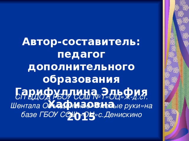 Автор-составитель: педагог дополнительного образования Гарифуллина Эльфия Хафизовна 2015 СП ЦДОД ГБОУ СОШ №1«ОЦ»ж-д.ст. Шентала Объединение «Умелые руки»на базе ГБОУ СОШ «ОЦ»с.Денискино