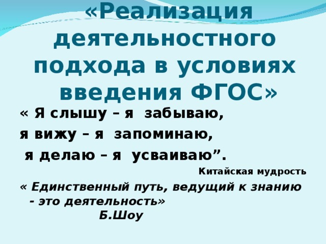 «Реализация деятельностного  подхода в условиях  введения ФГОС» « Я слышу – я забываю, я вижу – я запоминаю,  я делаю – я усваиваю”. Китайская мудрость « Единственный путь, ведущий к знанию - это деятельность» Б.Шоу