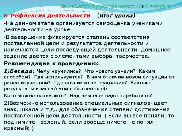 8. Рефлексия деятельности  ( итог урока) -На данном этапе организуется самооценка учениками деятельности на уроке. -В завершение фиксируется степень соответствия поставленной цели и результатов деятельности и намечаются цели последующей деятельности. Домашнее задание дается с элементами выбора, творчества. Рекомендации к проведению: 1)Беседа: Чему научились? Что нового узнали? Каким способом? Где используется? В чем отличие новой ситуации от ранее изученной? Где возникло затруднение? Каковы результаты класса?(мои собственные)? Кого можно похвалить? Над чем ещё надо поработать? 2)Возможно использование специальных сигналов- цвет, знак, шкала и т.д., для обозначения степени достижения поставленной цели деятельности. ( Если вы все поняли, то поднимите - зеленый, если вообще ничего не понял - красный; )