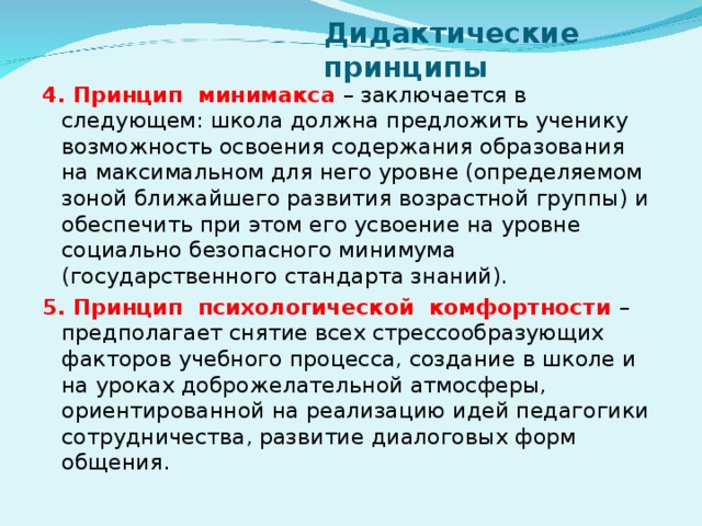 Дидактические принципы 4. Принцип минимакса – заключается в следующем: школа должна предложить ученику возможность освоения содержания образования на максимальном для него уровне (определяемом зоной ближайшего развития возрастной группы) и обеспечить при этом его усвоение на уровне социально безопасного минимума (государственного стандарта знаний). 5. Принцип психологической комфортности – предполагает снятие всех стрессообразующих факторов учебного процесса, создание в школе и на уроках доброжелательной атмосферы, ориентированной на реализацию идей педагогики сотрудничества, развитие диалоговых форм общения.