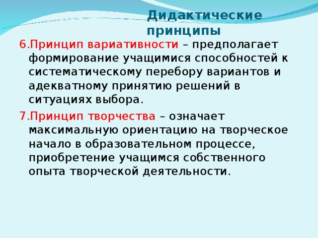 Дидактические принципы 6.Принцип вариативности – предполагает формирование учащимися способностей к систематическому перебору вариантов и адекватному принятию решений в ситуациях выбора. 7.Принцип творчества – означает максимальную ориентацию на творческое начало в образовательном процессе, приобретение учащимся собственного опыта творческой деятельности.