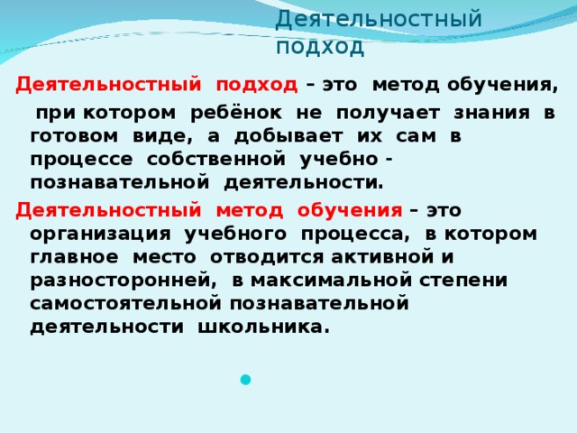 Деятельностный подход  Деятельностный  подход – это  метод обучения,  при котором ребёнок не получает знания в готовом виде, а добывает их сам в процессе собственной учебно - познавательной деятельности. Деятельностный метод обучения – это организация учебного процесса, в котором главное место отводится активной и разносторонней, в максимальной степени самостоятельной познавательной деятельности школьника.