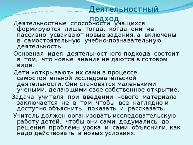 Деятельностный подход  Деятельностные способности учащихся формируются лишь тогда, когда они не пассивно усваивают новые задания, а включены в самостоятельную учебно-познавательную деятельность.  Основная идея деятельностного подхода состоит в том, что новые знания не даются в готовом виде.  Дети «открывают» их сами в процессе самостоятельной исследовательской деятельности. Они становятся маленькими учеными, делающими свое собственное открытие. Задача учителя при введении нового материала заключается не в том, чтобы все наглядно и доступно объяснить, показать и рассказать.  Учитель должен организовать исследовательскую работу детей, чтобы они сами додумались до решения проблемы урока и сами объяснили, как надо действовать в новых условиях.