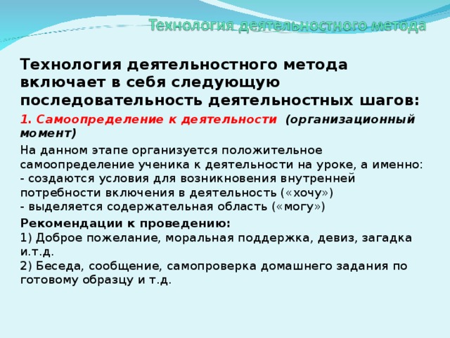 Технология деятельностного метода включает в себя следующую последовательность деятельностных шагов: 1. Самоопределение к деятельности  (организационный момент) На данном этапе организуется положительное самоопределение ученика к деятельности на уроке, а именно:  - создаются условия для возникновения внутренней потребности включения в деятельность («хочу»)  - выделяется содержательная область («могу») Рекомендации к проведению:  1) Доброе пожелание, моральная поддержка, девиз, загадка и.т.д.  2) Беседа, сообщение, самопроверка домашнего задания по готовому образцу и т.д.