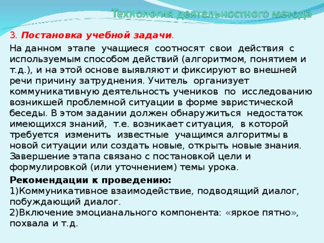 3. Постановка учебной задачи . На данном этапе учащиеся соотносят свои действия с используемым способом действий (алгоритмом, понятием и т.д.), и на этой основе выявляют и фиксируют во внешней речи причину затруднения. Учитель организует коммуникативную деятельность учеников по исследованию возникшей проблемной ситуации в форме эвристической беседы. В этом задании должен обнаружиться недостаток имеющихся знаний, т.е. возникает ситуация, в которой требуется изменить известные учащимся алгоритмы в новой ситуации или создать новые, открыть новые знания. Завершение этапа связано с постановкой цели и формулировкой (или уточнением) темы урока. Рекомендации к проведению:  1)Коммуникативное взаимодействие, подводящий диалог, побуждающий диалог.  2)Включение эмоцианального компонента: «яркое пятно», похвала и т.д.