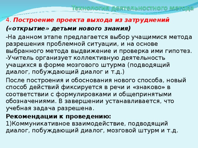 4. Построение проекта выхода из затруднений («открытие» детьми нового знания) -На данном этапе предлагается выбор учащимися метода разрешения проблемной ситуации, и на основе выбранного метода выдвижение и проверка ими гипотез.  -Учитель организует коллективную деятельность учащихся в форме мозгового штурма (подводящий диалог, побуждающий диалог и т.д.) После построения и обоснования нового способа, новый способ действий фиксируется в речи и «знаково» в соответствии с формулировками и общепринятыми обозначениями. В завершении устанавливается, что учебная задача разрешена. Рекомендации к проведению:  1)Коммуникативное взаимодействие, подводящий диалог, побуждающий диалог, мозговой штурм и т.д.