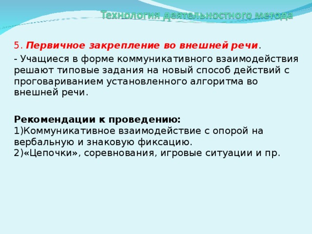 5. Первичное закрепление во внешней речи . - Учащиеся в форме коммуникативного взаимодействия решают типовые задания на новый способ действий с проговариванием установленного алгоритма во внешней речи.  Рекомендации к проведению:  1)Коммуникативное взаимодействие с опорой на вербальную и знаковую фиксацию.  2)«Цепочки», соревнования, игровые ситуации и пр.