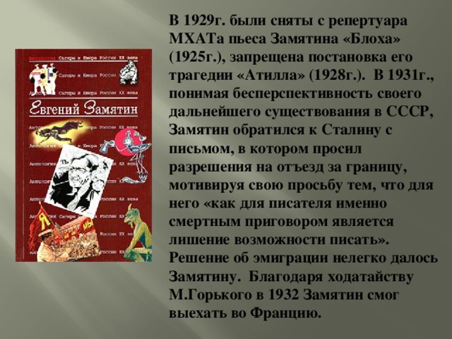 В 1929г. были сняты с репертуара МХАТа пьеса Замятина «Блоха» (1925г.), запрещена постановка его трагедии «Атилла» (1928г.). В 1931г., понимая бесперспективность своего дальнейшего существования в СССР, Замятин обратился к Сталину с письмом, в котором просил разрешения на отъезд за границу, мотивируя свою просьбу тем, что для него «как для писателя именно смертным приговором является лишение возможности писать». Решение об эмиграции нелегко далось Замятину. Благодаря ходатайству М.Горького в 1932 Замятин смог выехать во Францию.