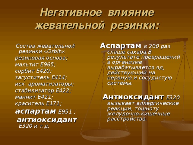 Негативное влияние жевательной резинки: Аспартам в 200 раз слаще сахара.В результате превращений в организме вырабатывается яд, действующий на нервную и сосудистую системы.   Антиоксидант  Е320 вызывает аллергические реакции, тошноту желудочно-кишечные расстройства.   Состав жевательной резинки « Orbit »:  резиновая основа;  мальтит Е965;  сорбит Е420;  загуститель Е414;  иск. ароматизаторы;  стабилизатор Е422;  маннит Е421;  краситель Е171;  аспартам  Е951 ;  антиоксидант  Е320 и т.д.