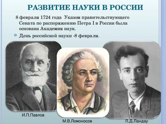 РАЗВИТИЕ НАУКИ В РОССИИ  8 февраля 1724 года  Указом правительствующего Сената по распоряжению Петра I в России была основана Академия наук. День российской науки -8 февраля.  И.П.Павлов М.В.Ломоносов Л.Д.Ландау