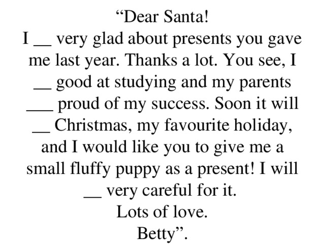 “ Dear Santa!  I __ very glad about presents you gave me last year. Thanks a lot. You see, I __ good at studying and my parents ___ proud of my success. Soon it will __ Christmas, my favourite holiday, and I would like you to give me a small fluffy puppy as a present! I will __ very careful for it.  Lots of love.  Betty”.