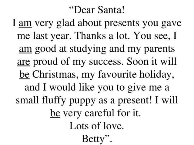 “ Dear Santa!  I am very glad about presents you gave me last year. Thanks a lot. You see, I am good at studying and my parents are proud of my success. Soon it will be Christmas, my favourite holiday, and I would like you to give me a small fluffy puppy as a present! I will be very careful for it.  Lots of love.  Betty”.