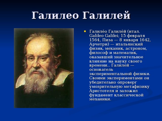 Галиле́о Галиле́й (итал. Galileo Galilei; 15 февраля 1564, Пиза — 8 января 1642, Арчетри) — итальянский физик, механик, астроном, философ и математик, оказавший значительное влияние на науку своего времени.. Галилей — основатель экспериментальной физики. Своими экспериментами он убедительно опроверг умозрительную метафизику Аристотеля и заложил фундамент классической механики.