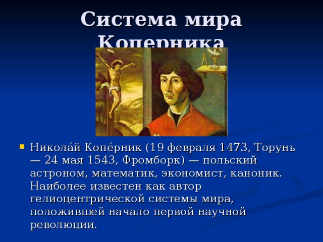 Никола́й Копе́рник (19 февраля 1473, Торунь — 24 мая 1543, Фромборк) — польский астроном, математик, экономист, каноник. Наиболее известен как автор гелиоцентрической системы мира, положившей начало первой научной революции.