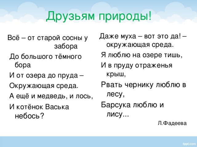 Друзьям природы! Даже муха – вот это да! – окружающая среда.  Я люблю на озере тишь,  И в пруду отраженья крыш,  Рвать чернику люблю в лесу,  Барсука люблю и лису...  Л.Фадеева Всё – от старой сосны у забора  До большого тёмного бора  И от озера до пруда –  Окружающая среда.  А ещё и медведь, и лось,  И котёнок Васька небось?