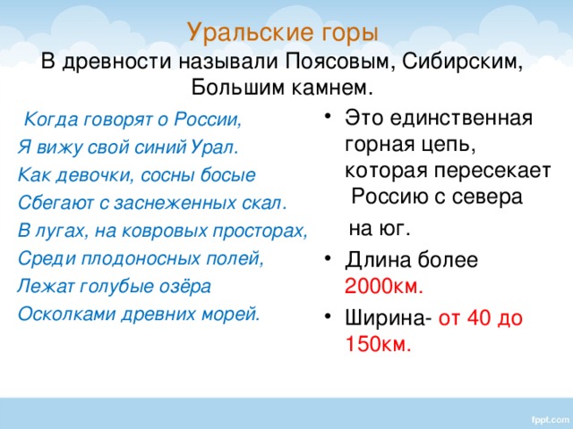 Уральские горы  В древности называли Поясовым, Сибирским, Большим камнем.  Когда говорят о России, Это единственная горная цепь, которая пересекает Россию с севера Я вижу свой синий Урал. Как девочки, сосны босые Сбегают с заснеженных скал. В лугах, на ковровых просторах, Среди плодоносных полей, Лежат голубые озёра Осколками древних морей.  на юг.