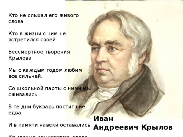 Кто не слыхал его живого слова Кто в жизни с ним не встретился своей Бессмертное творения Крылова Мы с каждым годом любим все сильней. Со школьной парты с ними мы сживались. В те дни букварь постигшие едва. И в памяти навеки оставались Крылатые крыловские слова. Иван Андреевич Крылов