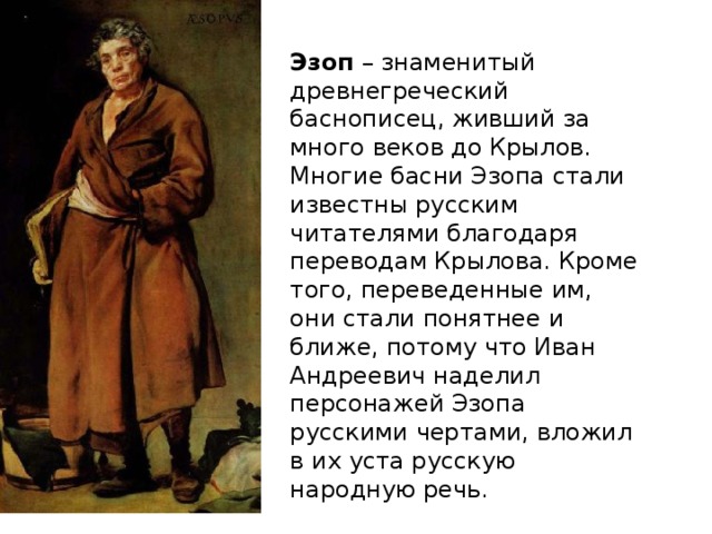 Эзоп – знаменитый древнегреческий баснописец, живший за много веков до Крылов. Многие басни Эзопа стали известны русским читателями благодаря переводам Крылова. Кроме того, переведенные им, они стали понятнее и ближе, потому что Иван Андреевич наделил персонажей Эзопа русскими чертами, вложил в их уста русскую народную речь.