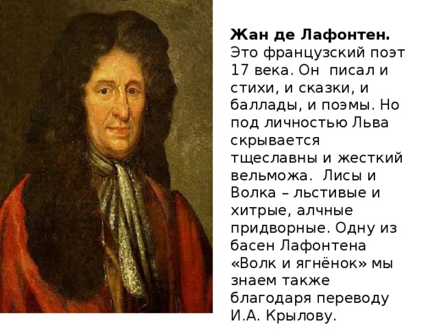 Жан де Лафонтен. Это французский поэт 17 века. Он писал и стихи, и сказки, и баллады, и поэмы. Но под личностью Льва скрывается тщеславны и жесткий вельможа. Лисы и Волка – льстивые и хитрые, алчные придворные. Одну из басен Лафонтена «Волк и ягнёнок» мы знаем также благодаря переводу И.А. Крылову.