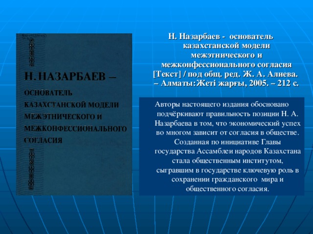 Н. Назарбаев - основатель казахстанской модели межэтнического и межконфессионального согласия [ Текст ] / под общ. ред. Ж. А. Алиева. – Алматы:Жеті жарғы, 2005. – 212 с.  Авторы настоящего издания обосновано подчё ркивают правильность позиции Н. А. Назарбаева в том, что экономический успех во  многом зависит от согласия в обществе. Созданная по инициативе Главы государства Ассамблеи народов Казахстана  стала общественным институтом, сыгравшим в государстве ключевую роль в сохранении гражданского мира и общественного согласия.