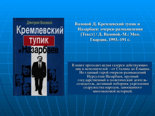 Валовой Д. Кремлевский тупик и Назарбаев: очерки-размышления [ Текст ]  / Д. Валовой.-М.: Мол. Гвардия, 1993.-191 с. В книге проходит целая галерея действующих лиц и исполнителей – от Сталина до Ельцина. Но главный герой очерков-размышлений Нурсултан Назарбаев, крупный государственный и политический деятель-созидатель, активный поборник укрепления содружества народов, завоеванного многовековой историей.