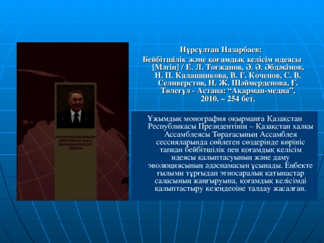 Нұрсұлтан Назарбаев: Бейбітшілік және қоғамдық келісім идеясы [Мәтін] / Е. Л. Тоғжанов, Ә. Ә. Әбдәкімов, Н. П. Калашникова, В. Г. Коченов, С. В. Селиверстов, Н. Ж. Шәймерденова, Ғ. Төлеғұл - Астана: “Ақарман-медиа”, 2010. – 254 бет. Ұжымдық монография оқырманға Қазақстан Республикасы Президентінің – Қазақстан халқы Ассамблеясы Төрағасының Ассамблея сессияларында сөйлеген сөздерінде көрініс тапқан бейбітшілік пен қоғамдық келісім идеясы қалыптасуының және даму эволюциясының әдәснамасын ұсынады. Еңбекте ғылыми тұрғыдан этносаралық қатынастар саласының жаңғыруына, қоғамдық келісімді қалыптастыру кезеңдеоіне талдау жасалған.