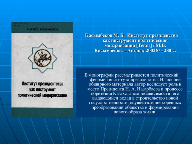 Касымбеков М. Б. Институт президенства как инструмент политической модернизации [ Текст ] / М.Б. Касымбеков. – Астана; 2002№ - 280 с. В монографии рассматривается политический феномен института президенства. На основе обширного материала автор исследует роль и место Президента Н. А. Назарбаева  в процессе обретения Казахстаном независимости, его выдающийся вклад в строительство новой государственности, осуществление коренных преобразований общества и формирования нового образа жизни.