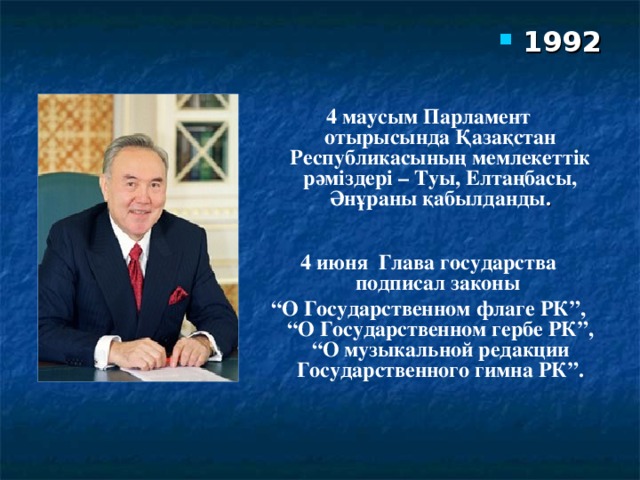 1992 4 маусым Парламент отырысында Қазақстан Республикасының мемлекеттік рәміздері – Туы, Елтаңбасы, Әнұраны қабылданды .  4 июня Глава государства подписал законы “ О Государственном флаге РК”, “О Государственном гербе РК”, “О музыкальной редакции Государственного гимна РК”.