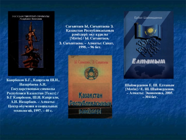 Сағынтаев Ы, Сағынтаева З. Қазақстан Республикасының рәміздері: оқу құралы [ Мәтін ] / Ы. Сағынтаев, З. Сағынтаева. – Алматы: Санат, 1998. – 96 бет. Каирбеков Б.Г., Каиргали Ш.Н., Назарбаева А.Н. Государственные символы Республики Казахстан [ Текст ] / Б.Г Каирбеков, Ш.Н. Каиргали, А.Н. Назарбаев. – Алматы: Центр обучения и социальных технологий, 1997. – 40 с.  Шаймерденов Е. Ш. Елтаным [ Мәтін ] / Е. Ш. Шаймерденов. – Алматы: Экономика, 2005. – 304 бет.