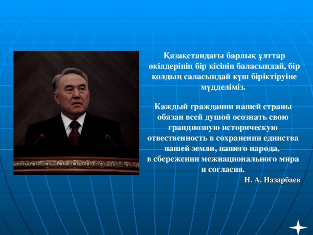 Қазақстандағы барлық ұлттар өкілдерінің бір кісінің баласындай, бір қолдың саласындай күш біріктіруіне мүдделіміз.   Каждый гражданин нашей страны обязан всей душой осознать свою грандиозную историческую отвественность в сохранении единства нашей земли, нашего народа,  в сбережении межнационального мира и согласия.   Н. А. Назарбаев