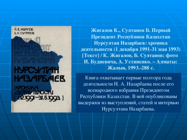 Жигалов К., Султанов Б. Первый Президент Республики Казахстан Нурсултан Назарбаев: хроника деятельности (1 декабря 1991-31 мая 1993) [ Текст ] / К. Жигалов, Б. Султанов; фото  И. Будневича, А. Устиненко. – Алматы: Жалын, 1993.-288 с. Книга охватывает первые полтора года деятельности Н. А. Назарбаева после его всенародного избрания Президентом Республики Казахстан. В ней опубликованы выдержки из выступлений, статей и интервью Нурсултана Назарбаева.