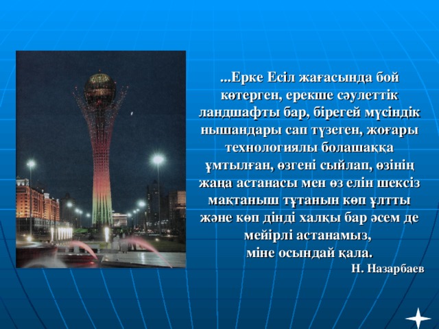 ...Ерке Есіл жағасында бой көтерген, ерекше сәулеттік ландшафты бар, бірегей мүсіндік нышандары сап түзеген, жоғары технологиялы болашаққа ұмтылған, өзгені сыйлап, өзінің жаңа астанасы мен өз елін шексіз мақтаныш тұтанын көп ұлтты және көп дінді халқы бар әсем де мейірлі астанамыз,  міне осындай қала.  Н. Назарбаев