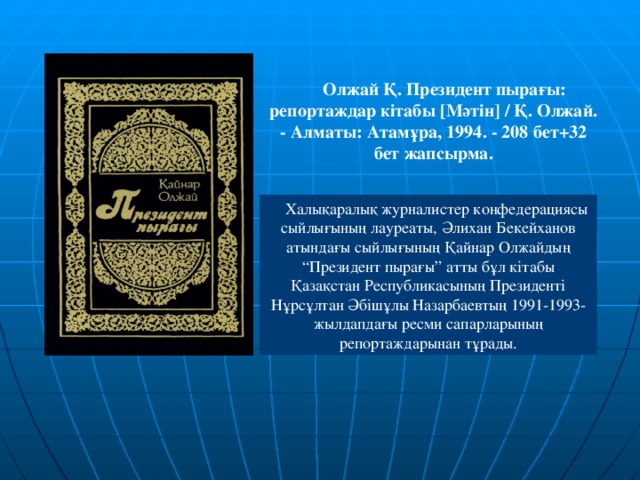 Олжай Қ. Президент пырағы: репортаждар кітабы [ Мәтін ]  / Қ. Олжай. - Алматы: Атамұра, 1994. - 208 бет+32 бет жапсырма.   Халықаралық журналистер конфедерациясы сыйлығының лауреаты, Әлихан Бекейханов атындағы сыйлығының Қайнар Олжайдың “Президент пырағы” атты бұл кітабы Қазақстан Республикасының Президенті Нұрсұлтан Әбішұлы Назарбаевтың 1991-1993-жылдапдағы ресми сапарларының репортаждарынан тұрады.