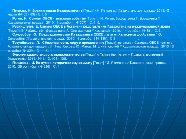 Петрова, Н. Возмужавшая Независимость [Текст] / Н. Петрова // Казахстанская правда.- 2011.- 5 марта (№ 82 - 83).- С.1; 8.    Рогов, И. Саммит ОБСЕ - знаковое событие [Текст] / И. Рогов; беседу вела Т. Бредихина // Казахстанская правда.- 2010.- 1 декабря ( № 327).- С. 1; 5.   .  Рубинштейн, Е. Саммит ОБСЕ в Астане - представление Казахстана на международной арене [Текст] / Е. Рубинштейн; беседу вела А. Сергазинова // Костанай.- 2010.- 14 октября (№ 81).- С. 6.  Солозобов, Ю. Председательство Казахстана в ОБСЕ: путь от Хельсинки до Астаны / Ю. Солозобов // Казахстанская правда.- 2010.- 4 декабря ( № 330).- С.3.   .  Тусупбекова, Л. К безопасности, миру и процветанию [Текст]: по итогам Саммита ОБСЕ принята Астанинская декларация / Л. Тусупбекова, Ю. Магер, М. Шимановский // Казахстанская правда.- 2010.- 3 декабря (№ 329).- С. 1 - 3.    Энергия казахстанского председательства [Текст] // Үкімет бюллетені = Правительственный бюллетень.- 2011.- № 1.- С. 103 - 105.    Якименко, И. На пути к историческому саммиту [Текст] / И. Якименко // Казахстанская правда.- 2010.- 29 сентября (№ 256).- С. 4.