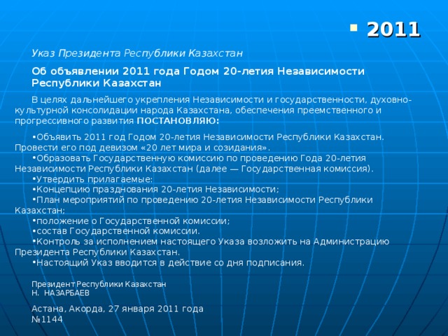 Указ Президента Республики Казахстан Об объявлении 2011 года Годом 20-летия Независимости Республики Казахстан В целях дальнейшего укрепления Независимости и государственности, духовно-культурной консолидации народа Казахстана, обеспечения преемственного и прогрессивного развития ПОСТАНОВЛЯЮ: Объявить 2011 год Годом 20-летия Независимости Республики Казахстан. Провести его под девизом «20 лет мира и созидания». Образовать Государственную комиссию по проведению Года 20-летия Независимости Республики Казахстан (далее — Государственная комиссия). Утвердить прилагаемые: Концепцию празднования 20-летия Независимости; План мероприятий по проведению 20-летия Независимости Республики Казахстан; положение о Государственной комиссии; состав Государственной комиссии. Контроль за исполнением настоящего Указа возложить на Администрацию Президента Республики Казахстан. Настоящий Указ вводится в действие со дня подписания. Президент Республики Казахстан Н. НАЗАРБАЕВ Астана, Акорда, 27 января 2011 года № 1144