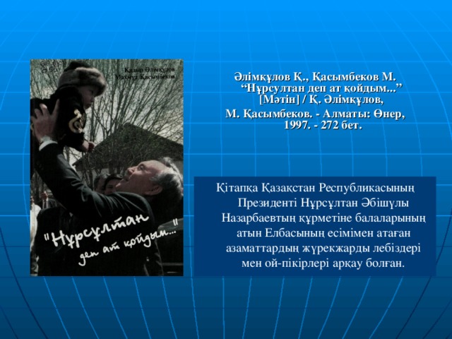 Әлімқұлов Қ., Қасымбеков М. “Нұрсултан деп ат қойдым...” [ Мәтін ] / Қ. Әлімқұлов, М. Қасымбеков. - Алматы: Өнер, 1997. - 272 бет.  Қітапқа Қазақстан Республикасының Президенті Нұрсұлтан Әбішүлы Назарбаевтың құрметіне балаларының атын Елбасының есімімен атаған азаматтардың жүрекжарды лебіздері мен ой-пікірлері арқау болған.