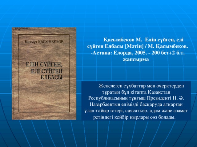 Қасымбеков М. Елін сүйген, елі сүйген Елбасы [ Мәтін ] / М. Қасымбеков. -Астана: Елорда, 2005. - 200 бет+2 б.т. жапсырма   Жекелеген сұхбаттар мен очерктерден тұратын бұл кітапта Қазақстан Республикасының тұңғыш Президенті Н. Ә. Назарбаевтың елімізді басқаруда атқарған ұлан-ғайыр істері, саясаткер, адам және азамат ретіндегі кейбір қырлары сөз болады.  В